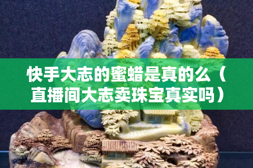 快手大志的蜜蜡是真的么（直播间大志卖珠宝真实吗）