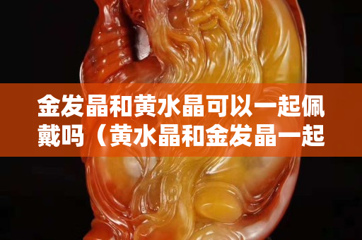 金发晶和黄水晶可以一起佩戴吗（黄水晶和金发晶一起带可以吗）