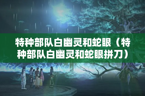 特种部队白幽灵和蛇眼（特种部队白幽灵和蛇眼拼刀）