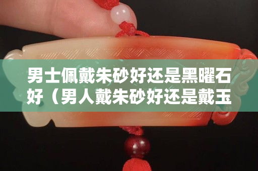 男士佩戴朱砂好还是黑曜石好（男人戴朱砂好还是戴玉好）