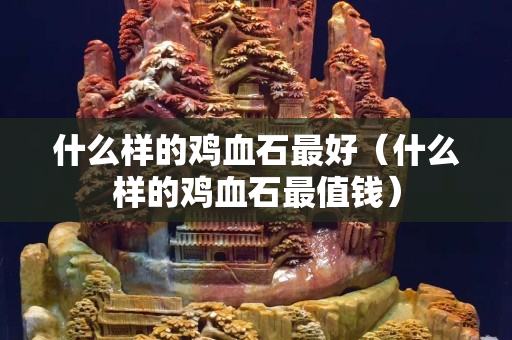 什么样的鸡血石最好（什么样的鸡血石最值钱）