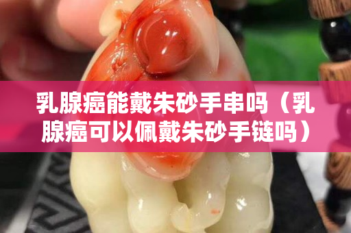 乳腺癌能戴朱砂手串吗（乳腺癌可以佩戴朱砂手链吗）