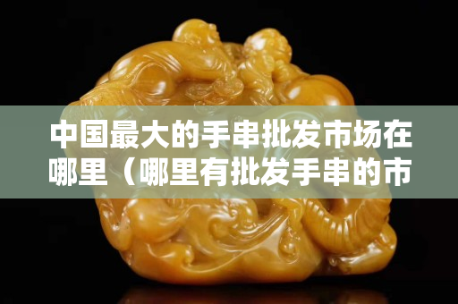 中国最大的手串批发市场在哪里（哪里有批发手串的市场）