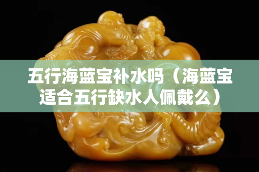 五行海蓝宝补水吗（海蓝宝适合五行缺水人佩戴么）