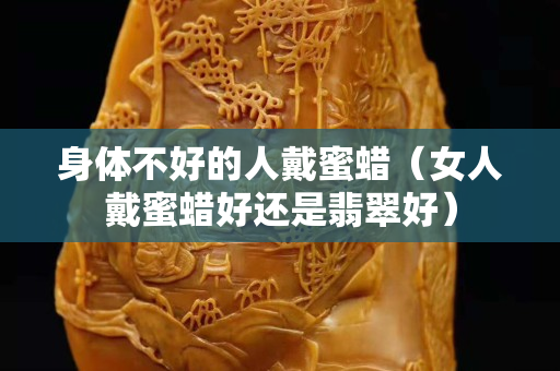 身体不好的人戴蜜蜡（女人戴蜜蜡好还是翡翠好）