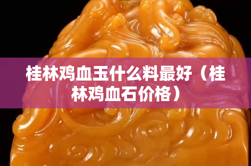 桂林鸡血玉什么料最好（桂林鸡血石价格）