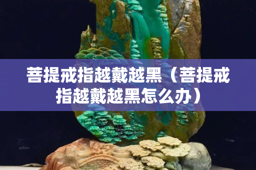 菩提戒指越戴越黑（菩提戒指越戴越黑怎么办）