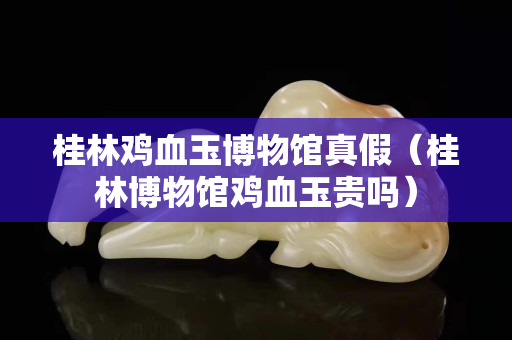 桂林鸡血玉博物馆真假（桂林博物馆鸡血玉贵吗）