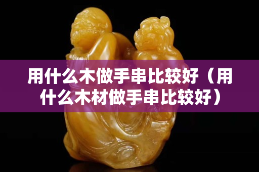 用什么木做手串比较好（用什么木材做手串比较好）