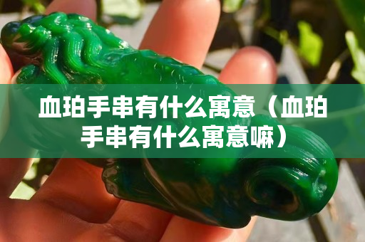 血珀手串有什么寓意（血珀手串有什么寓意嘛）