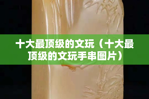 十大最顶级的文玩（十大最顶级的文玩手串图片）