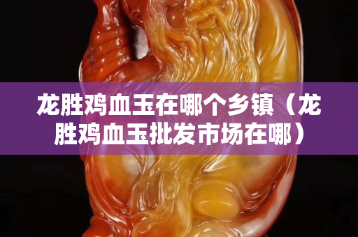 龙胜鸡血玉在哪个乡镇（龙胜鸡血玉批发市场在哪）