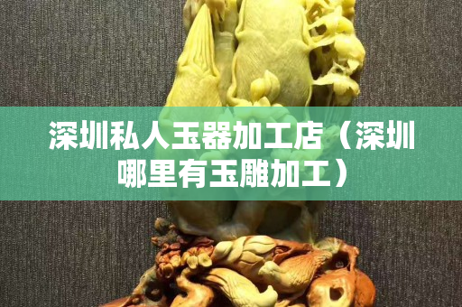 深圳私人玉器加工店（深圳哪里有玉雕加工）
