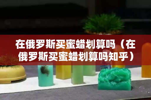 在俄罗斯买蜜蜡划算吗（在俄罗斯买蜜蜡划算吗知乎）