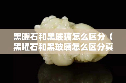 黑曜石和黑玻璃怎么区分（黑曜石和黑玻璃怎么区分真假）
