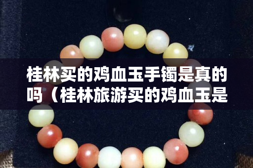 桂林买的鸡血玉手镯是真的吗（桂林旅游买的鸡血玉是真的吗）