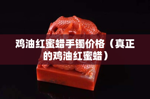 鸡油红蜜蜡手镯价格（真正的鸡油红蜜蜡）