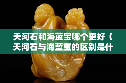 天河石和海蓝宝哪个更好（天河石与海蓝宝的区别是什么）