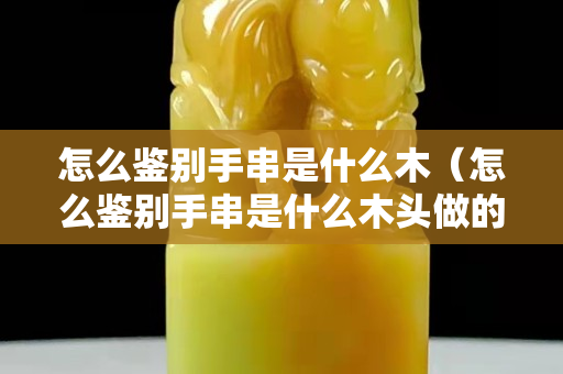 怎么鉴别手串是什么木（怎么鉴别手串是什么木头做的）