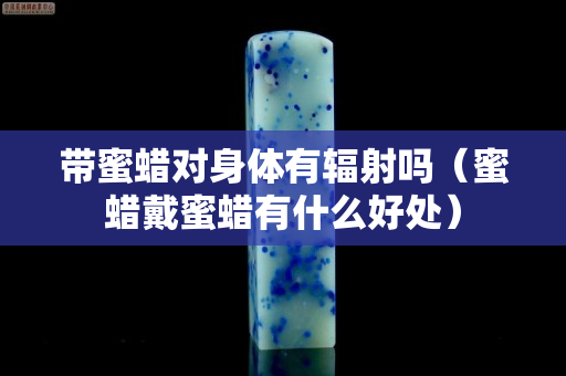 带蜜蜡对身体有辐射吗（蜜蜡戴蜜蜡有什么好处）