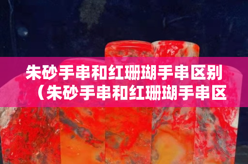 朱砂手串和红珊瑚手串区别（朱砂手串和红珊瑚手串区别图片）