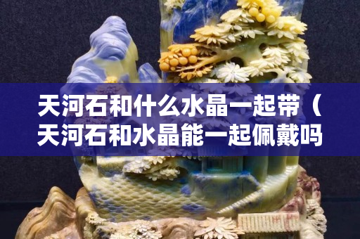 天河石和什么水晶一起带（天河石和水晶能一起佩戴吗）