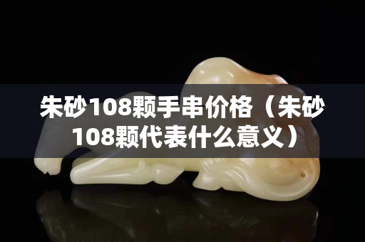 朱砂108颗手串价格（朱砂108颗代表什么意义）