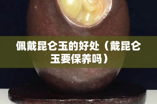 佩戴昆仑玉的好处（戴昆仑玉要保养吗）