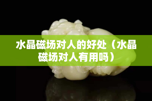 水晶磁场对人的好处（水晶磁场对人有用吗）