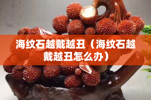 海纹石越戴越丑（海纹石越戴越丑怎么办）