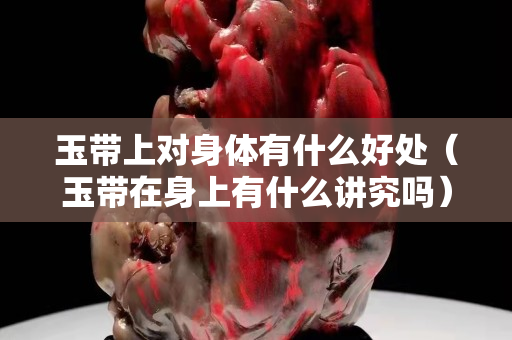 玉带上对身体有什么好处（玉带在身上有什么讲究吗）