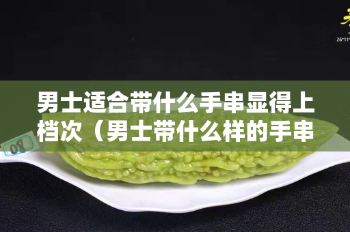 男士适合带什么手串显得上档次（男士带什么样的手串好看）