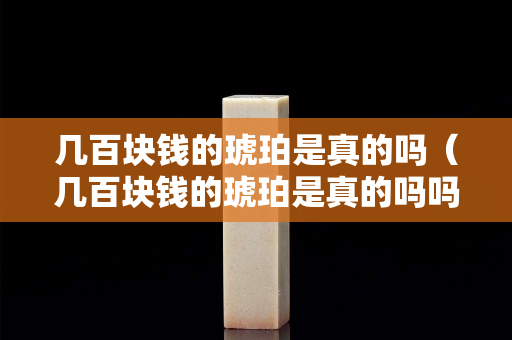 几百块钱的琥珀是真的吗（几百块钱的琥珀是真的吗吗）