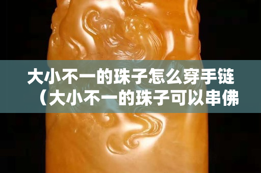 大小不一的珠子怎么穿手链（大小不一的珠子可以串佛珠吗）