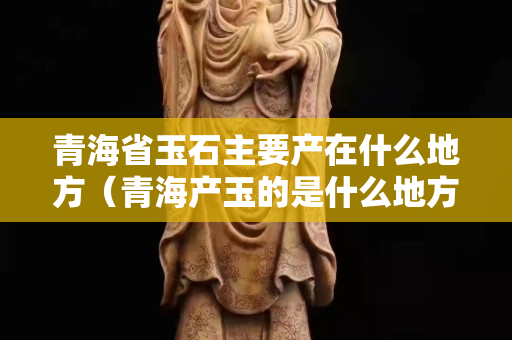 青海省玉石主要产在什么地方（青海产玉的是什么地方）