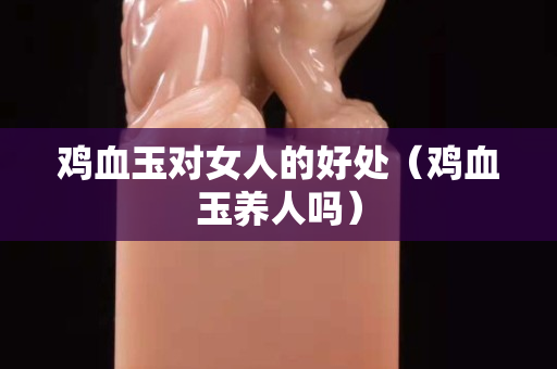 鸡血玉对女人的好处（鸡血玉养人吗）