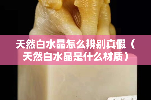 天然白水晶怎么辨别真假（天然白水晶是什么材质）