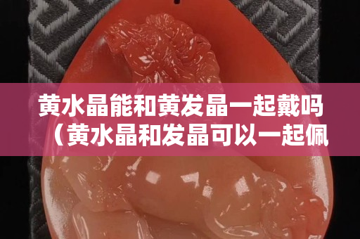 黄水晶能和黄发晶一起戴吗（黄水晶和发晶可以一起佩戴吗）