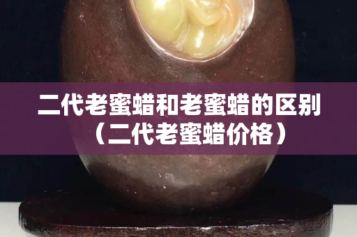 二代老蜜蜡和老蜜蜡的区别（二代老蜜蜡价格）