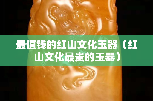 最值钱的红山文化玉器（红山文化最贵的玉器）