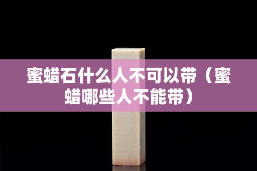 蜜蜡石什么人不可以带（蜜蜡哪些人不能带）