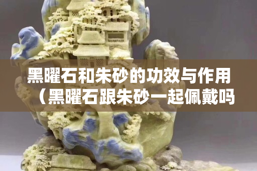 黑曜石和朱砂的功效与作用（黑曜石跟朱砂一起佩戴吗）