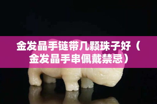 金发晶手链带几颗珠子好（金发晶手串佩戴禁忌）