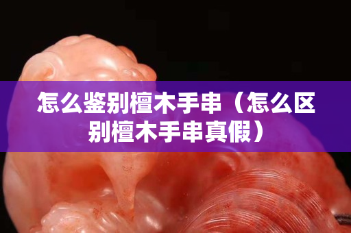 怎么鉴别檀木手串（怎么区别檀木手串真假）