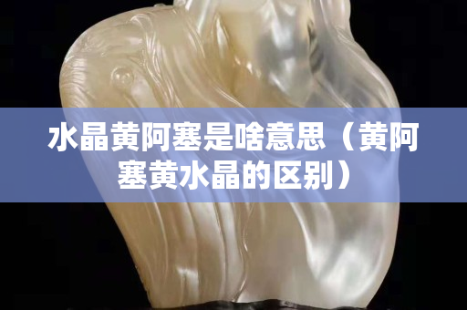 水晶黄阿塞是啥意思（黄阿塞黄水晶的区别）