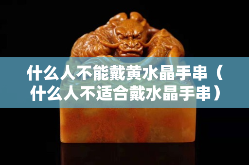 什么人不能戴黄水晶手串（什么人不适合戴水晶手串）
