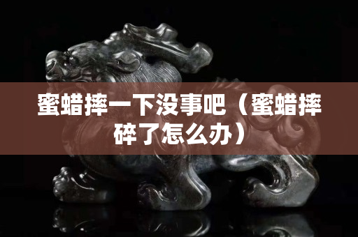 蜜蜡摔一下没事吧（蜜蜡摔碎了怎么办）