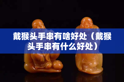 戴猴头手串有啥好处（戴猴头手串有什么好处）