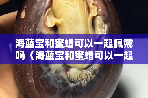 海蓝宝和蜜蜡可以一起佩戴吗（海蓝宝和蜜蜡可以一起佩戴吗女生）