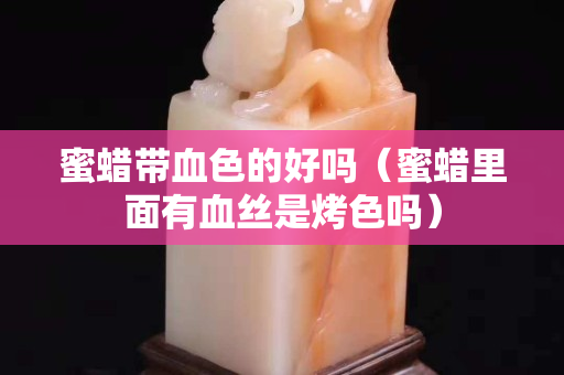 蜜蜡带血色的好吗（蜜蜡里面有血丝是烤色吗）